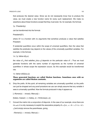 PREDICATE LOGIC                                                                                          105


     that produces the desired value. Since we do not necessarily know how to produce the
     value, we must create a new function name for every such replacement. We make no
     assertions about these functions except that they must exist. So, for example, the formula

     ∃y : President(y)

     can be transformed into the formula

     President(S1)

     where S1 is a function with no arguments that somehow produces a value that satisfies
     President.

     If existential quantifiers occur within the scope of universal quantifiers, then the value that
     satisfies the predicate may depend on the values of the universally quantified variables. For
     example, in the formula

     ∀x: ∃y: father-of(y,x)

     the value of y that satisfies father-of depends on the particular value of x. Thus we must
     generate functions with the same number of arguments as the number of universal
     quantifiers in whose scope the expression occurs. So this example would be transformed
     into

     ∀x :father-of(S2(x),x))
     These generated functions are called Skolem functions. Sometimes ones with no
     arguments are called Skolem constants.

6.   Drop the prefix. At this point, all remaining variables are universally quantified, so the prefix
     can just be dropped and any proof procedure we use can simply assume that any variable it
     sees is universally quantified. Now the formula produced in step 4 appears as

     [¬Roman(x) ¬ know(x, Marcus)] ∨

     [hate(x, Caesar) ∨ (¬hate(y, z) ∨ thinkcrazy(x, y))

7.   Convert the matrix into a conjunction of disjuncts. In the case of our example, since there are
     no and's, it is only necessary to exploit the associative property of or [i.e., a ∨ (b ∨ c) = (a ∨ b) ∨
     c] and simply remove the parentheses, giving

     ¬Roman(x) ∨¬ know(x, Marcus) ∨
 