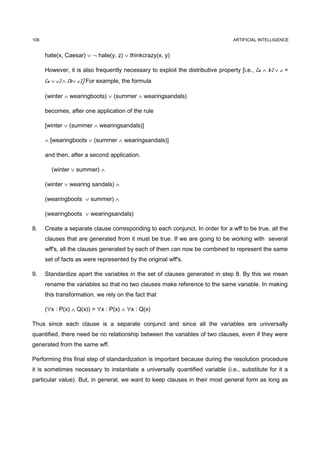 106                                                                              ARTIFICIAL INTELLIGENCE


      hate(x, Caesar) ∨ ¬ hate(y, z) ∨ thinkcrazy(x, y)

      However, it is also frequently necessary to exploit the distributive property [i.e., (a ∧ b) ∨ c =
      (a ∨ c) ∧ (b∨ c)] For example, the formula

      (winter ∧ wearingboots) ∨ (summer ∧ wearingsandals)

      becomes, after one application of the rule

      [winter ∨ (summer ∧ wearingsandals)]

      ∧ [wearingboots ∨ (summer ∧ wearingsandals)]

      and then, after a second application.

        (winter ∨ summer) ∧

      (winter ∨ wearing sandals) ∧

      (wearingboots ∨ summer) ∧

      (wearingboots ∨ wearingsandals)

8.    Create a separate clause corresponding to each conjunct. In order for a wff to be true, all the
      clauses that are generated from it must be true. If we are going to be working with several
      wff's, all the clauses generated by each of them can now be combined to represent the same
      set of facts as were represented by the original wff's.

9.    Standardize apart the variables in the set of clauses generated in step 8. By this we mean
      rename the variables so that no two clauses make reference to the same variable. In making
      this transformation, we rely on the fact that

      (∀x : P(x) ∧ Q(x)) = ∀x : P(x) ∧ ∀x : Q(x)

Thus since each clause is a separate conjunct and since all the variables are universally
quantified, there need be no relationship between the variables of two clauses, even if they were
generated from the same wff.

Performing this final step of standardization is important because during the resolution procedure
it is sometimes necessary to instantiate a universally quantified variable (i.e., substitute for it a
particular value). But, in general, we want to keep clauses in their most general form as long as
 