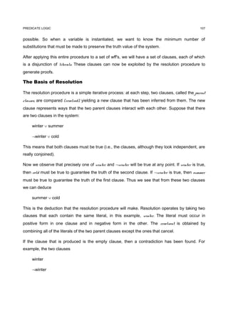 PREDICATE LOGIC                                                                                   107


possible. So when a variable is instantiated, we want to know the minimum number of
substitutions that must be made to preserve the truth value of the system.

After applying this entire procedure to a set of wff's, we will have a set of clauses, each of which
is a disjunction of literals. These clauses can now be exploited by the resolution procedure to
generate proofs.

The Basis of Resolution

The resolution procedure is a simple iterative process: at each step, two clauses, called the parent
clauses, are compared (resolved), yielding a new clause that has been inferred from them. The new
clause represents ways that the two parent clauses interact with each other. Suppose that there
are two clauses in the system:

     winter ∨ summer

     ¬winter ∨ cold

This means that both clauses must be true (i.e., the clauses, although they look independent, are
really conjoined).

Now we observe that precisely one of winter and ¬winter will be true at any point. If winter is true,
then cold must be true to guarantee the truth of the second clause. If ¬winter is true, then summer
must be true to guarantee the truth of the first clause. Thus we see that from these two clauses
we can deduce

     summer ∨ cold

This is the deduction that the resolution procedure will make. Resolution operates by taking two
clauses that each contain the same literal, in this example, winter. The literal must occur in
positive form in one clause and in negative form in the other. The resolvent is obtained by
combining all of the literals of the two parent clauses except the ones that cancel.

If the clause that is produced is the empty clause, then a contradiction has been found. For
example, the two clauses

     winter

     ¬winter
 