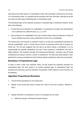 108                                                                                ARTIFICIAL INTELLIGENCE


will produce the empty clause. If a contradiction exists, then eventually it will be found. Of course,
if no contradiction exists, it is possible that the procedure will never terminate, although as we will
see, there are often ways of detecting that no contradiction exists.

The theoretical basis of the resolution procedure in predicate logic is Herbrand's theorem, which
tells us the following:

•     To show that a set of clauses S is unsatisfiable, it is necessary to consider only interpretations
       over a particular set, called the Herbrand universe of S.

•     A set of clauses S is unsatisfiable if and only if a finite subset of ground instances (in which all
       bound variables have had a value substituted for them) of S is unsatisfiable.

The second part of the theorem is important if there is to exist any computational procedure for
proving unsatisfiability, since in a finite amount of time no procedure will be able to examine an
infinite set. The first part suggests that one way to go about finding a contradiction is to try
systematically the possible substitutions and see if each produces a contradiction. But that is
highly inefficient. The resolution principle, first introduced by Robinson, provides a way of finding
contradictions by trying a minimum number of substitutions. The idea isoto keep clauses in their
general form as long as possible and only introduce specific substitutions when they are required.

Resolution in Propositional Logic

In order to make it clear how resolution works, we first present the resolution procedure for
propositional logic. We then expand it to include predicate logic. In propositional logic, the
procedure for producing a proof by resolution of proposition P with respect to a set of axioms F is
the following.

Algorithm: Propositional Resolution

1.     Convert all the propositions of F to clause form.

2.     Negate P and convert the result to clause form. Add it to the set of clauses obtained in
       step 1.



3.     Repeat until either a contradiction is found or no progress can be made:

       a.   Select two clauses. Call these the parent clauses.
 