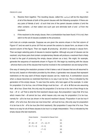 PREDICATE LOGIC                                                                                       109


     b.   Resolve them together. The resulting clause, called the resolvent, will be the disjunction
          of all of the literals of both of the parent clauses with the following exception: If there are
          any pairs of literals L and ¬L such that one of the parent clauses contains L and the
          other contains ¬L, then select one such pair and eliminate both L and ¬L from the
          resolvent.

     c.   If the resolvent is the empty clause, then a contradiction has been found. If it is not, then
          add it to the set of clauses available to the procedure.

Let's look at a simple example. Suppose we are given the axioms shown in the first column of
Figure 4.7 and we want to prove R. First we convert the axioms to clause form, as shown in the
second column of the figure. Then we negate R, producing ¬R, which is already in clause form.
Then we begin selecting pairs of clauses to resolve together. Although any pair of clauses can be
resolved, only those pairs that contain complementary literals will produce a resolvent that is likely
to lead to the goal of producing the empty clause (shown as a box). We might, for example,
generate the sequence of resolvents shown in Figure 4.8. We begin by resolving with the clause
¬R since that is one of the clauses that must be involved in the contradiction we are trying to find.

One way of viewing the resolution process is that it takes a set of clauses that are all assumed to
be true and, based on information provided by the others, it generates new clauses that represent
restrictions on the way each of those original clauses can be, made true. A contradiction occurs
when a clause becomes so restricted that there is no way it can be true. This is indicated by the
generation of the empty clause. To see how this works, let's look again at the example. In order
for proposition 2 to be true, one of three things must be true: ¬P, ¬Q, or R. But we are assuming
that ¬R is true. Given that, the only way for proposition 2 to be true is for one of two things to be
true: ¬P or ¬Q. That is what the first resolvent clause says. But proposition I says that P is true,
which means that ¬P cannot be true, which leaves only one way for proposition 2 to be true,
namely for ¬Q to be true (as shown in the second resolvent clause). Proposition 4 can be true if
either ¬T or Q is true. But since we now know that ¬Q must be true, (the only way for proposition
4 to be true is for ¬T to be true (the third resolvent). But proposition 5 says that T is true. Thus
there is no way for all of these clauses to be true in a single interpretation. This is indicated by the
empty clause (the last resolvent).

                         Given Axioms    Converted to Clause Form
                         P               P                          (1)

                         (P ∧ Q) → R     ¬P ∧ ¬Q ∨ R                (2)

                         (S ∨ T) → Q     ¬S ∨ Q                     (3)

                                         ¬T ∨ Q                     (4)

                         T               T                          (5)
 