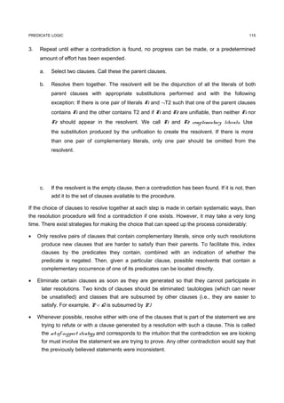 PREDICATE LOGIC                                                                                      115


3.    Repeat until either a contradiction is found, no progress can be made, or a predetermined
      amount of effort has been expended.

      a.   Select two clauses. Call these the parent clauses.

      b.   Resolve them together. The resolvent will be the disjunction of all the literals of both
           parent clauses with appropriate substitutions performed and with the following
           exception: If there is one pair of literals T1 and ¬T2 such that one of the parent clauses
           contains T1 and the other contains T2 and if T1 and T2 are unifiable, then neither T1 nor
           T2 should appear in the resolvent. We call T1 and T2 complementary literals. Use
           the substitution produced by the unification to create the resolvent. If there is more
           than one pair of complementary literals, only one pair should be omitted from the
           resolvent.




      c.   If the resolvent is the empty clause, then a contradiction has been found. If it is not, then
           add it to the set of clauses available to the procedure.

If the choice of clauses to resolve together at each step is made in certain systematic ways, then
the resolution procedure will find a contradiction if one exists. However, it may take a very long
time. There exist strategies for making the choice that can speed up the process considerably:

•    Only resolve pairs of clauses that contain complementary literals, since only such resolutions
      produce new clauses that are harder to satisfy than their parents. To facilitate this, index
      clauses by the predicates they contain, combined with an indication of whether the
      predicate is negated. Then, given a particular clause, possible resolvents that contain a
      complementary occurrence of one of its predicates can be located directly.

•    Eliminate certain clauses as soon as they are generated so that they cannot participate in
      later resolutions. Two kinds of clauses should be eliminated: tautologies (which can never
      be unsatisfied) and classes that are subsumed by other clauses (i.e., they are easier to
      satisfy. For example, P ∨ Q is subsumed by P.)

•    Whenever possible, resolve either with one of the clauses that is part of the statement we are
      trying to refute or with a clause generated by a resolution with such a clause. This is called
      the set-of-support strategy and corresponds to the intuition that the contradiction we are looking
      for must involve the statement we are trying to prove. Any other contradiction would say that
      the previously believed statements were inconsistent.
 