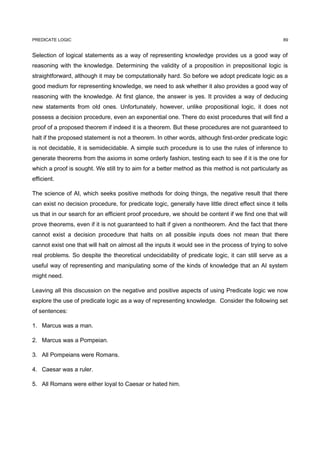 PREDICATE LOGIC                                                                                       89


Selection of logical statements as a way of representing knowledge provides us a good way of
reasoning with the knowledge. Determining the validity of a proposition in prepositional logic is
straightforward, although it may be computationally hard. So before we adopt predicate logic as a
good medium for representing knowledge, we need to ask whether it also provides a good way of
reasoning with the knowledge. At first glance, the answer is yes. It provides a way of deducing
new statements from old ones. Unfortunately, however, unlike propositional logic, it does not
possess a decision procedure, even an exponential one. There do exist procedures that will find a
proof of a proposed theorem if indeed it is a theorem. But these procedures are not guaranteed to
halt if the proposed statement is not a theorem. In other words, although first-order predicate logic
is not decidable, it is semidecidable. A simple such procedure is to use the rules of inference to
generate theorems from the axioms in some orderly fashion, testing each to see if it is the one for
which a proof is sought. We still try to aim for a better method as this method is not particularly as
efficient.

The science of AI, which seeks positive methods for doing things, the negative result that there
can exist no decision procedure, for predicate logic, generally have little direct effect since it tells
us that in our search for an efficient proof procedure, we should be content if we find one that will
prove theorems, even if it is not guaranteed to halt if given a nontheorem. And the fact that there
cannot exist a decision procedure that halts on all possible inputs does not mean that there
cannot exist one that will halt on almost all the inputs it would see in the process of trying to solve
real problems. So despite the theoretical undecidability of predicate logic, it can still serve as a
useful way of representing and manipulating some of the kinds of knowledge that an AI system
might need.

Leaving all this discussion on the negative and positive aspects of using Predicate logic we now
explore the use of predicate logic as a way of representing knowledge. Consider the following set
of sentences:

1. Marcus was a man.

2. Marcus was a Pompeian.

3. All Pompeians were Romans.

4. Caesar was a ruler.

5. All Romans were either loyal to Caesar or hated him.
 