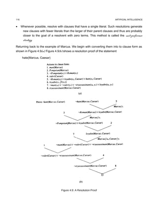 116                                                                           ARTIFICIAL INTELLIGENCE


•     Whenever possible, resolve with clauses that have a single literal. Such resolutions generate
       new clauses with fewer literals than the larger of their parent clauses and thus are probably
       closer to the goal of a resolvent with zero terms. This method is called the unit-preference
       strategy.

Returning back to the example of Marcus. We begin with converting them into to clause form as
shown in Figure 4.9(a). Figure 4.9(b) shows a resolution proof of the statement

       hate(Marcus, Caesar)




                                     Figure 4.9: A Resolution Proof
 