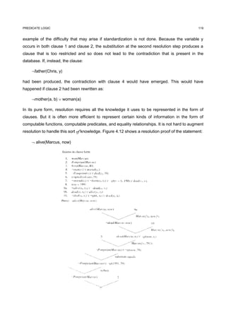 PREDICATE LOGIC                                                                                 119


example of the difficulty that may arise if standardization is not done. Because the variable y
occurs in both clause 1 and clause 2, the substitution at the second resolution step produces a
clause that is too restricted and so does not lead to the contradiction that is present in the
database. If, instead, the clause:

     ¬father(Chris, y)

had been produced, the contradiction with clause 4 would have emerged. This would have
happened if clause 2 had been rewritten as:

     ¬mother(a, b) ∨ woman(a)

In its pure form, resolution requires all the knowledge it uses to be represented in the form of
clauses. But it is often more efficient to represent certain kinds of information in the form of
computable functions, computable predicates, and equality relationships. It is not hard to augment
resolution to handle this sort of knowledge. Figure 4.12 shows a resolution proof of the statement:

     ¬ alive(Marcus, now)
 