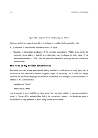 120                                                                                ARTIFICIAL INTELLIGENCE




                          Figure 4.12: Using Resolution with Equality and Reduce


We have added two ways of generating new clauses, in addition to the resolution rule:

•     Substitution of one value for another to which it is equal.

•     Reduction of computable predicates. If the predicate evaluates to FALSE, it can simply be
       dropped, since adding ∨ FALSE to a disjunction cannot change its truth value. If the
       predicate evaluates to TRUE, then the generated clause is a tautology and cannot lead to a
       contradiction.

The Need to Try Several Substitutions

Resolution provides a very good way of finding a refutation proof without actually trying all the
substitutions that Herbrand's theorem suggests might be necessary. But it does not always
eliminate the necessity of trying more than one substitution. For example, suppose we know, in
addition to the statements that

       hate(Marcus, Paulus)

       hate(Marcus,Julian)

Now if we want to prove that Marcus hates some ruler, we would be likely to try each substitution
shown in Figure 4.13(a) and (b) before finding the contradiction shown in (c). Sometimes there is
no way short of very good luck to avoid trying several substitutions.
 