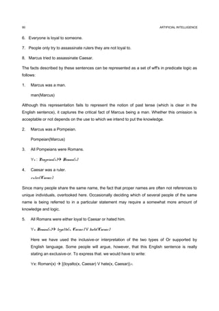 90                                                                          ARTIFICIAL INTELLIGENCE


6. Everyone is loyal to someone.

7. People only try to assassinate rulers they are not loyal to.

8. Marcus tried to assassinate Caesar.

The facts described by these sentences can be represented as a set of wff's in predicate logic as
follows:

1.   Marcus was a man.

     man(Marcus)

Although this representation fails to represent the notion of past tense (which is clear in the
English sentence), it captures the critical fact of Marcus being a man. Whether this omission is
acceptable or not depends on the use to which we intend to put the knowledge.

2.   Marcus was a Pompeian.

     Pompeian(Marcus)

3.   All Pompeians were Romans.

     ∀x : Pompeian(x) Roman(x)

4.   Caesar was a ruler.
     ruler(Caesar)

Since many people share the same name, the fact that proper names are often not references to
unique individuals, overlooked here. Occasionally deciding which of several people of the same
name is being referred to in a particular statement may require a somewhat more amount of
knowledge and logic.

5.   All Romans were either loyal to Caesar or hated him.

     ∀x: Roman(x) loyalto(x, Caesar) V hate(Caesar)

     Here we have used the inclusive-or interpretation of the two types of Or supported by
     English language. Some people will argue, however, that this English sentence is really
     stating an exclusive-or. To express that. we would have to write:

     ∀x: Roman(x)  [(loyalto(x, Caesar) V hate(x, Caesar))∧
 