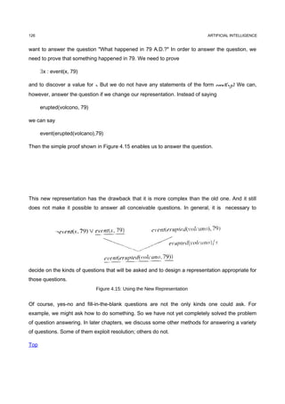 126                                                                          ARTIFICIAL INTELLIGENCE


want to answer the question "What happened in 79 A.D.?" In order to answer the question, we
need to prove that something happened in 79. We need to prove

      ∃x : event(x, 79)

and to discover a value for x. But we do not have any statements of the form event(x,y). We can,
however, answer the question if we change our representation. Instead of saying

      erupted(volcono, 79)

we can say

      event(erupted(volcano),79)

Then the simple proof shown in Figure 4.15 enables us to answer the question.




This new representation has the drawback that it is more complex than the old one. And it still
does not make it possible to answer all conceivable questions. In general, it is necessary to




decide on the kinds of questions that will be asked and to design a representation appropriate for
those questions.
                             Figure 4.15: Using the New Representation


Of course, yes-no and fill-in-the-blank questions are not the only kinds one could ask. For
example, we might ask how to do something. So we have not yet completely solved the problem
of question answering. In later chapters, we discuss some other methods for answering a variety
of questions. Some of them exploit resolution; others do not.

Top
 