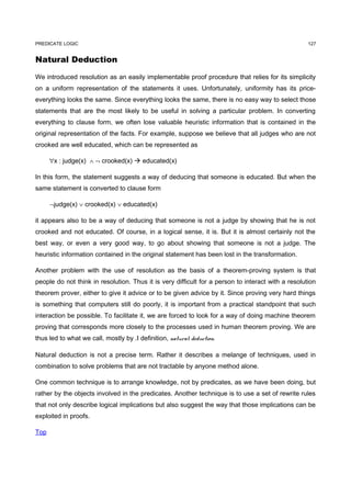 PREDICATE LOGIC                                                                                     127


Natural Deduction

We introduced resolution as an easily implementable proof procedure that relies for its simplicity
on a uniform representation of the statements it uses. Unfortunately, uniformity has its price-
everything looks the same. Since everything looks the same, there is no easy way to select those
statements that are the most likely to be useful in solving a particular problem. In converting
everything to clause form, we often lose valuable heuristic information that is contained in the
original representation of the facts. For example, suppose we believe that all judges who are not
crooked are well educated, which can be represented as

      ∀x : judge(x) ∧ ¬ crooked(x)  educated(x)

In this form, the statement suggests a way of deducing that someone is educated. But when the
same statement is converted to clause form

      ¬judge(x) ∨ crooked(x) ∨ educated(x)

it appears also to be a way of deducing that someone is not a judge by showing that he is not
crooked and not educated. Of course, in a logical sense, it is. But it is almost certainly not the
best way, or even a very good way, to go about showing that someone is not a judge. The
heuristic information contained in the original statement has been lost in the transformation.

Another problem with the use of resolution as the basis of a theorem-proving system is that
people do not think in resolution. Thus it is very difficult for a person to interact with a resolution
theorem prover, either to give it advice or to be given advice by it. Since proving very hard things
is something that computers still do poorly, it is important from a practical standpoint that such
interaction be possible. To facilitate it, we are forced to look for a way of doing machine theorem
proving that corresponds more closely to the processes used in human theorem proving. We are
thus led to what we call, mostly by .I definition, natural deduction.

Natural deduction is not a precise term. Rather it describes a melange of techniques, used in
combination to solve problems that are not tractable by anyone method alone.

One common technique is to arrange knowledge, not by predicates, as we have been doing, but
rather by the objects involved in the predicates. Another technique is to use a set of rewrite rules
that not only describe logical implications but also suggest the way that those implications can be
exploited in proofs.

Top
 