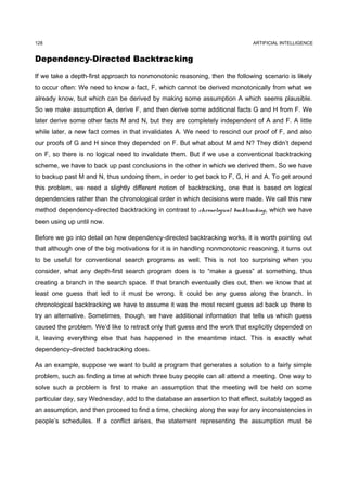 128                                                                          ARTIFICIAL INTELLIGENCE


Dependency-Directed Backtracking

If we take a depth-first approach to nonmonotonic reasoning, then the following scenario is likely
to occur often: We need to know a fact, F, which cannot be derived monotonically from what we
already know, but which can be derived by making some assumption A which seems plausible.
So we make assumption A, derive F, and then derive some additional facts G and H from F. We
later derive some other facts M and N, but they are completely independent of A and F. A little
while later, a new fact comes in that invalidates A. We need to rescind our proof of F, and also
our proofs of G and H since they depended on F. But what about M and N? They didn’t depend
on F, so there is no logical need to invalidate them. But if we use a conventional backtracking
scheme, we have to back up past conclusions in the other in which we derived them. So we have
to backup past M and N, thus undoing them, in order to get back to F, G, H and A. To get around
this problem, we need a slightly different notion of backtracking, one that is based on logical
dependencies rather than the chronological order in which decisions were made. We call this new
method dependency-directed backtracking in contrast to chronological backtracking, which we have
been using up until now.

Before we go into detail on how dependency-directed backtracking works, it is worth pointing out
that although one of the big motivations for it is in handling nonmonotonic reasoning, it turns out
to be useful for conventional search programs as well. This is not too surprising when you
consider, what any depth-first search program does is to “make a guess” at something, thus
creating a branch in the search space. If that branch eventually dies out, then we know that at
least one guess that led to it must be wrong. It could be any guess along the branch. In
chronological backtracking we have to assume it was the most recent guess ad back up there to
try an alternative. Sometimes, though, we have additional information that tells us which guess
caused the problem. We’d like to retract only that guess and the work that explicitly depended on
it, leaving everything else that has happened in the meantime intact. This is exactly what
dependency-directed backtracking does.

As an example, suppose we want to build a program that generates a solution to a fairly simple
problem, such as finding a time at which three busy people can all attend a meeting. One way to
solve such a problem is first to make an assumption that the meeting will be held on some
particular day, say Wednesday, add to the database an assertion to that effect, suitably tagged as
an assumption, and then proceed to find a time, checking along the way for any inconsistencies in
people’s schedules. If a conflict arises, the statement representing the assumption must be
 