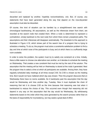PREDICATE LOGIC                                                                                  129


discarded and replaced by another, hopefully noncontradictory, one. But, of course, any
statements that have been generated along the way that depend on the now-discarded
assumption must also be discarded.

Of course, this kind of situation can be handled by a straightforward tree search with
chronological backtracking. All assumptions, as well as the inferences drawn from them, are
recorded at the search node that created them. When a node is determined to represent a
contradiction, simply backtrack to the next node from which there remain unexplored paths. The
assumptions and their inferences will disappear automatically. The drawback to this approach is
illustrated in Figure 4.16, which shows part of the search tree of a program that is trying to
schedule a meeting. To do so, the program must solve a constraints satisfaction problem to find a
day and time at which none of the participants is busy and at which there is a sufficiently large
room available.

In order to solve the problem, the system must try to satisfy one constraint at a time. Initially,
there is little reason to choose one alternative over another, so it decides to schedule the meeting
on Wednesday. That creates a new constraint that must be met by the rest of the solution. The
assumption that the meeting will be held on Wednesday is stored at the node it generated. Next
the program tries to select a time at which all participants are available. Among them, they have
regularly scheduled daily meetings at all times except 2:00. So 2:00 is chosen as the meeting
time. But it would not have mattered which day was chosen. Then the program discovers that on
Wednesday there have no rooms available. So it backtracks past the assumption that the day
would be Wednesday and tries another day, Tuesday. Now it must duplicate the chain of
reasoning that led it to choose 2:00 as the time because that reasoning was lost when it
backtracked to reduce the choice of day. This occurred even though that reasoning did not
depend in any way on the assumption that the day would be Wednesday. By withdrawing
statements based on the order which they were generated by the search process rather than on
the basis of responsibility for inconsistency, we may waste a great deal of effort.
 