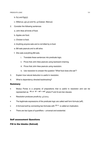 PREDICATE LOGIC                                                                                131


     b. f(x) and f(g(y))

     c. f(Marcus, g(x,y)) and f(x, g (Caesar, Marcus)

2.   Consider the following sentences

     a. John likes all kinds of food.

     b. Apples are food.

     c. Chicken is food.

     d. Anything anyone eats and is not killed by is food.

     e. Bill eats peanuts and is still alive.

     f. She eats everything Bill eats.

              i.   Translate these sentences into predicate logic.

              ii. Prove that John likes peanuts using backward chaining.

              iii. Prove that John likes peanuts using resolution.

              iv. Use resolution to answer the question “What food does she eat”?

3.     Explain how natural deduction is useful in resolution.

4.     What is dependency directed backtracking?

Summary

•      Modus Pones is a property of prepositions that is useful in resolution and can be
       represented as P and P → ⇒ where P and Q are two clauses.
                               Q Q


•      Resolution produces proofs by refutation.

•      The legitimate expressions of the predicate logic are called well form formula (wff).

•      A formula built by connecting two formulas with a ⇒ is called an implication.

•      There are two types of quantifiers – universal and existential.



Self assessment Questions

Fill in the blanks (Solved)
 