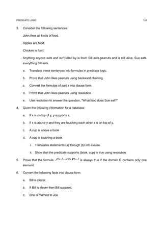 PREDICATE LOGIC                                                                                   133


3.   Consider the following sentences:

     John likes all kinds of food.

     Apples are food.

     Chicken is food.

     Anything anyone eats and isn't killed by is food. Bill eats peanuts and is still alive. Sue eats
     everything Bill eats.

     a.   Translate these sentences into formulas in predicate logic.

     b.   Prove that John likes peanuts using backward chaining.

     c.   Convert the formulas of part a into clause form.

     d.   Prove that John likes peanuts using resolution.

     e.   Use resolution to answer the question, "What food does Sue eat?"

4.   Given the following information for a database:

     a.   If x is on top of y, y supports x.

     b.   If x is above y and they are touching each other x is on top of y.

     c.   A cup is above a book

     d.   A cup is touching a book

          i.    Translates statements (a) through (b) into clause.

          ii. Show that the predicate supports (book, cup) is true using resolution.

5.   Prove that the formula f ( x ) →∀ ( x ) is always true if the domain D contains only one
                                      xP

     element.

6.   Convert the following facts into clause form:

     a.   Bill is clever.

     b.   If Bill is clever then Bill succeed.

     c.   She is married to Joe.
 