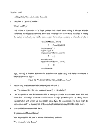 PREDICATE LOGIC                                                                                 91


     Not (loyalto(x, Caesar) ∧hate(x, Caesar))]

6.   Everyone is loyal to someone.

     ∀x:∃y : loyalto(x,y)

     The scope of quantifiers is a major problem that arises when trying to convert English
     sentences into logical statements. Does this sentence say, as we have assumed in writing
     the logical formula above, that for each person there exists someone to whom he or she is




     loyal, possibly a different someone for everyone? Or does it say that there is someone to
     whom everyone is loyal?
                            Figure 4.2: An Attempt to Prove not loyal to(Marcus,Caesar)


7.   People only try to assassinate rulers they are not loyal to.

     ∀x : ∀y : person(x) ∧ ruler(y) ∧ tryassasinate(x,y) → ¬loyalto(x,y)

8.   Like the previous one this sentence too is ambiguous which may lead to more than one
     conclusion. The usage of “try to assassinate” as a single predicate gives us a fairly simple
     representation with which we can reason about trying to assassinate. But there might be
     connections as try to assassinate and not actually assassinate could not be made easily.

9.   Marcus tried to assassinate Caesar.

     tryassasinate (Marcus,Caesar)

     now, say suppose we wish to answer the following question:

     Was Marcus loyal to Caesar?
 