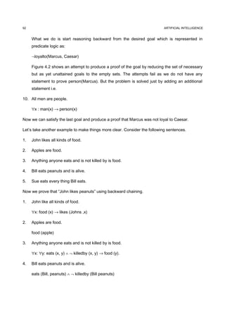 92                                                                         ARTIFICIAL INTELLIGENCE


     What we do is start reasoning backward from the desired goal which is represented in
     predicate logic as:

     ¬loyalto(Marcus, Caesar)

     Figure 4.2 shows an attempt to produce a proof of the goal by reducing the set of necessary
     but as yet unattained goals to the empty sets. The attempts fail as we do not have any
     statement to prove person(Marcus). But the problem is solved just by adding an additional
     statement i.e.

10. All men are people.

     ∀x : man(x) → person(x)

Now we can satisfy the last goal and produce a proof that Marcus was not loyal to Caesar.

Let’s take another example to make things more clear. Consider the following sentences.

1.   John likes all kinds of food.

2.   Apples are food.

3.   Anything anyone eats and is not killed by is food.

4.   Bill eats peanuts and is alive.

5.   Sue eats every thing Bill eats.

Now we prove that “John likes peanuts” using backward chaining.

1.   John like all kinds of food.

     ∀x: food (x) → likes (Johns ,x)

2.   Apples are food.

     food (apple)

3.   Anything anyone eats and is not killed by is food.

     ∀x: ∀y: eats (x, y) ∧ ¬ killedby (x, y) → food (y).

4.   Bill eats peanuts and is alive.

     eats (Bill, peanuts) ∧ ¬ killedby (Bill peanuts)
 