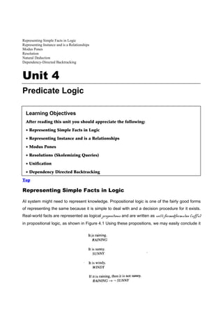 Representing Simple Facts in Logic
Representing Instance and is a Relationships
Modus Pones
Resolution
Natural Deduction
Dependency-Directed Backtracking



Unit 4
Predicate Logic

  Learning Objectives
  After reading this unit you should appreciate the following:

  • Representing Simple Facts in Logic

  • Representing Instance and is a Relationships

  • Modus Pones

  • Resolutions (Skolemizing Queries)

  • Unification

  • Dependency Directed Backtracking
Top

Representing Simple Facts in Logic

AI system might need to represent knowledge. Propositional logic is one of the fairly good forms
of representing the same because it is simple to deal with and a decision procedure for it exists.
Real-world facts are represented as logical propositions and are written as well-formedformulas (wff's)
in propositional logic, as shown in Figure 4.1 Using these propositions, we may easily conclude it
 
