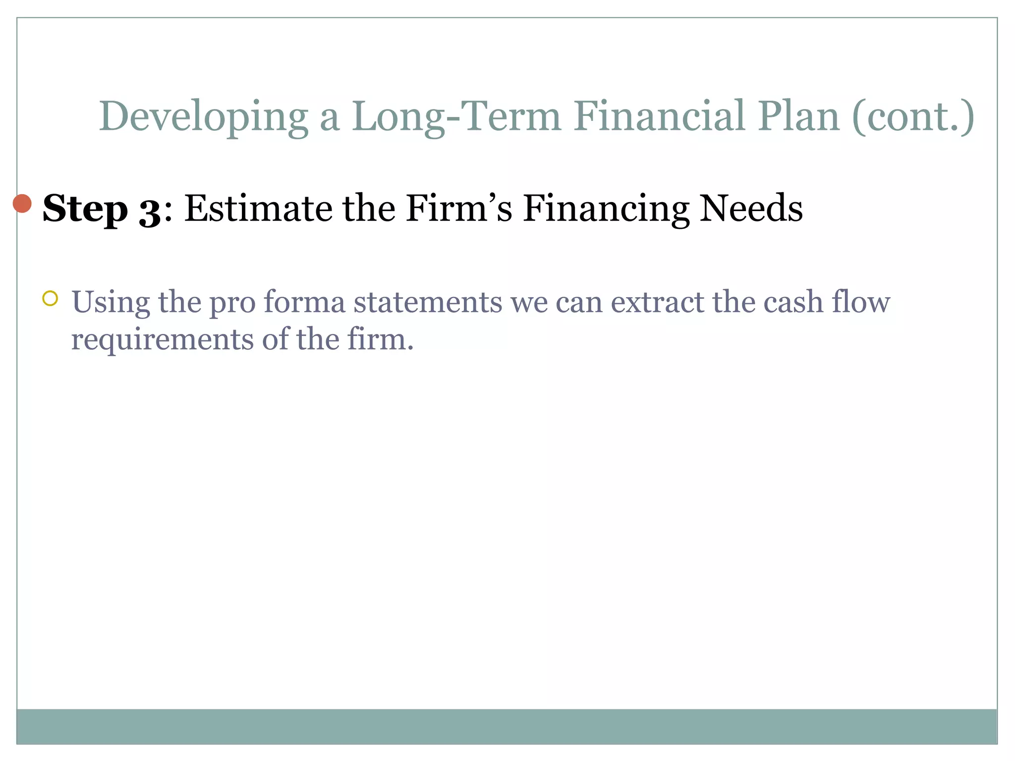 Developing a Long-Term Financial Plan (cont.)

Step 3: Estimate the Firm’s Financing Needs

    Using the pro forma statements we can extract the cash flow
     requirements of the firm.
 