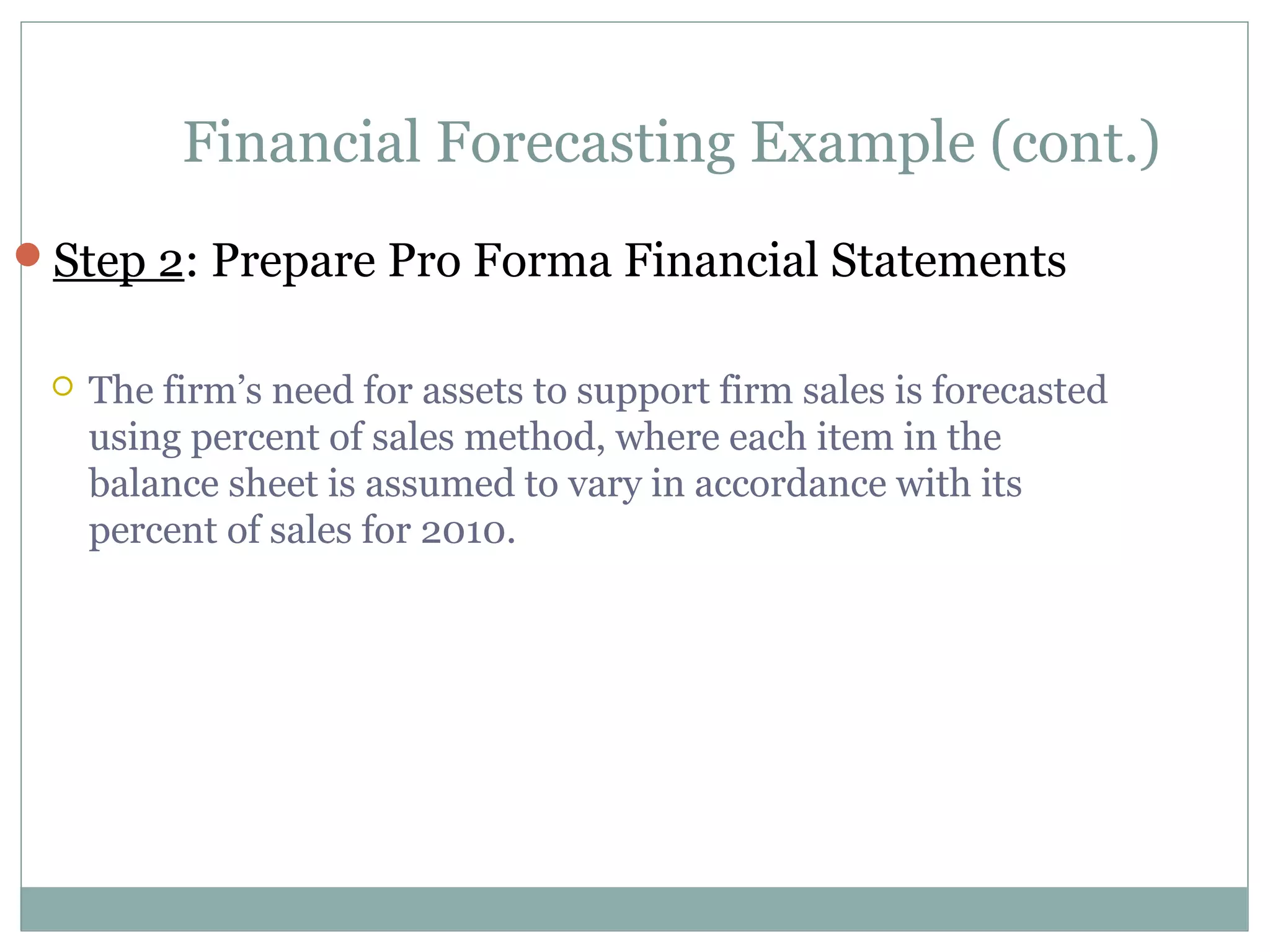 Financial Forecasting Example (cont.)
Step 2: Prepare Pro Forma Financial Statements


    The firm’s need for assets to support firm sales is forecasted
     using percent of sales method, where each item in the
     balance sheet is assumed to vary in accordance with its
     percent of sales for 2010.
 