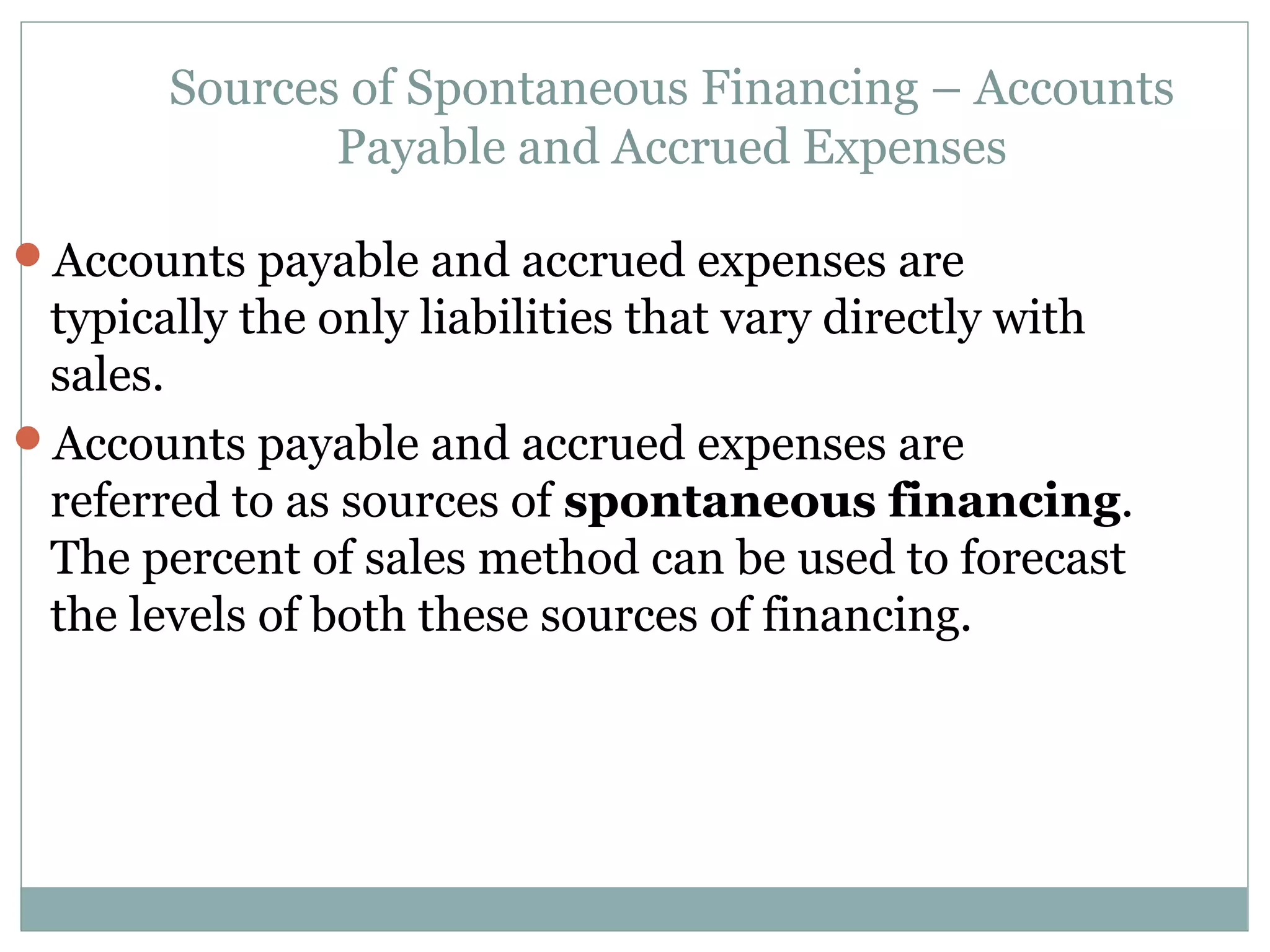 Sources of Spontaneous Financing – Accounts
              Payable and Accrued Expenses

Accounts payable and accrued expenses are
 typically the only liabilities that vary directly with
 sales.
Accounts payable and accrued expenses are
 referred to as sources of spontaneous financing.
 The percent of sales method can be used to forecast
 the levels of both these sources of financing.
 
