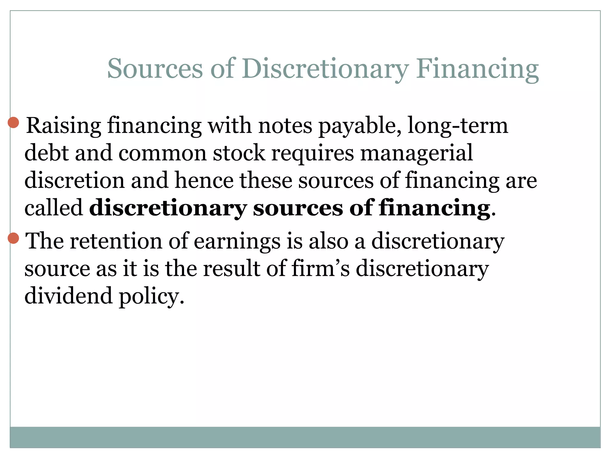 Sources of Discretionary Financing
Raising financing with notes payable, long-term
 debt and common stock requires managerial
 discretion and hence these sources of financing are
 called discretionary sources of financing.
The retention of earnings is also a discretionary
 source as it is the result of firm’s discretionary
 dividend policy.
 
