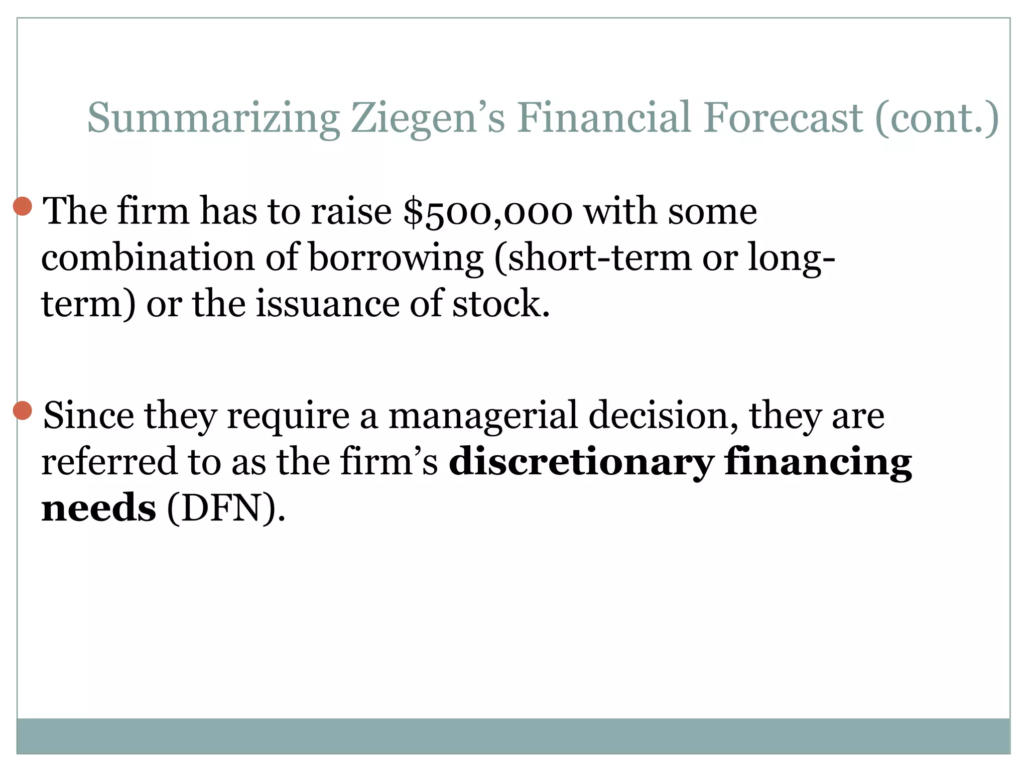 Summarizing Ziegen’s Financial Forecast (cont.)

The firm has to raise $500,000 with some
 combination of borrowing (short-term or long-
 term) or the issuance of stock.

Since they require a managerial decision, they are
 referred to as the firm’s discretionary financing
 needs (DFN).
 