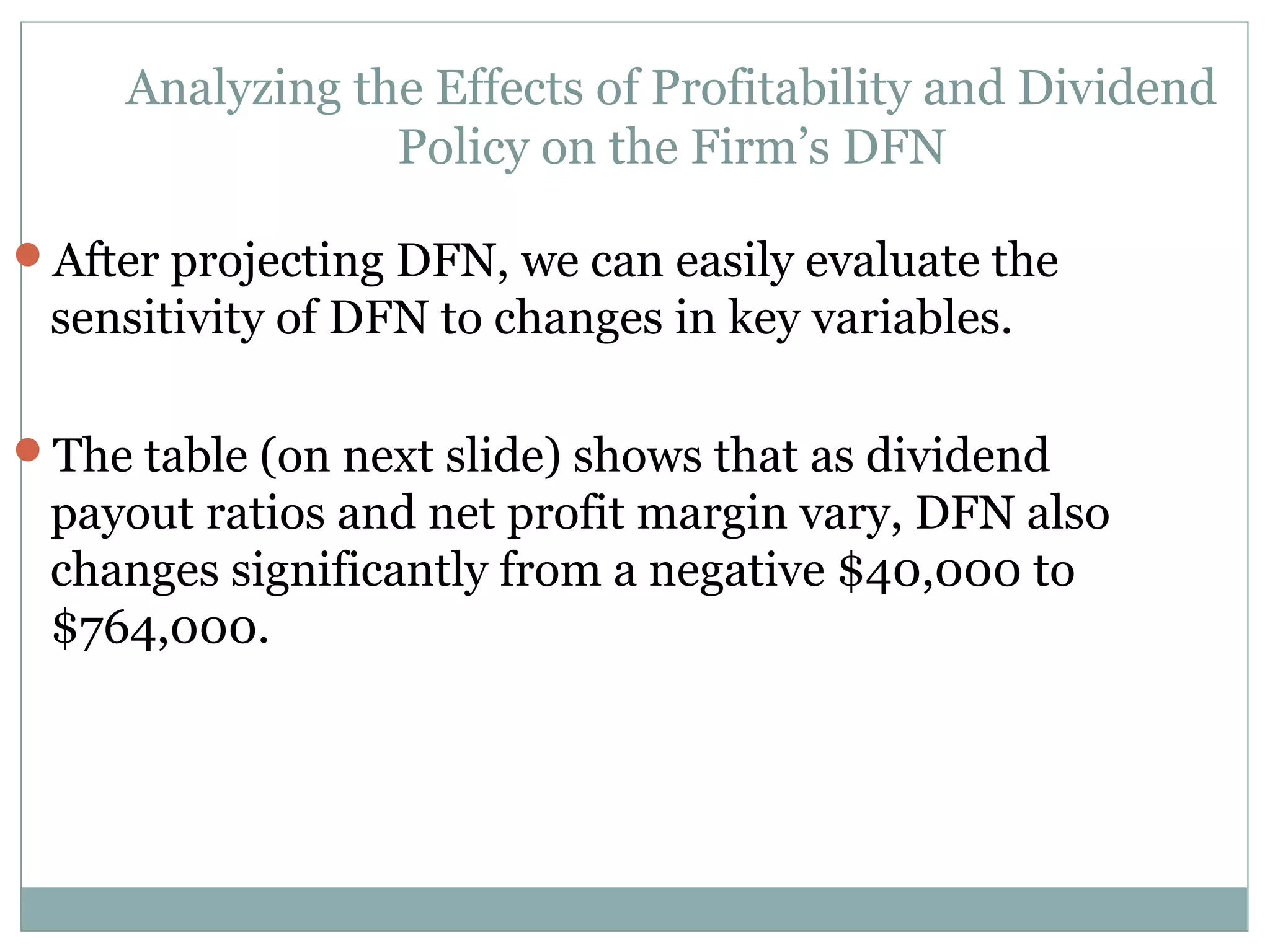 Analyzing the Effects of Profitability and Dividend
                 Policy on the Firm’s DFN

After projecting DFN, we can easily evaluate the
 sensitivity of DFN to changes in key variables.

The table (on next slide) shows that as dividend
 payout ratios and net profit margin vary, DFN also
 changes significantly from a negative $40,000 to
 $764,000.
 
