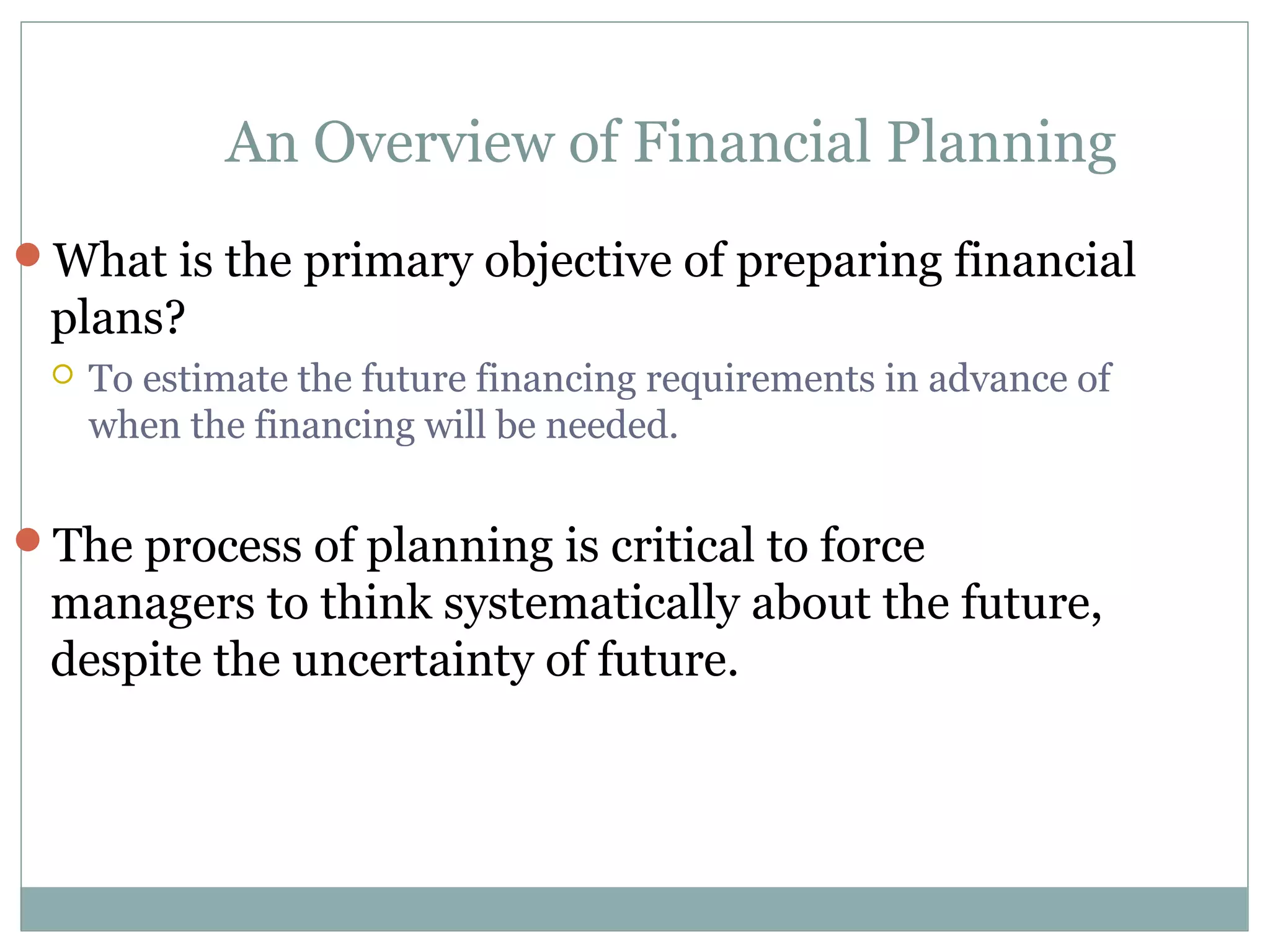 An Overview of Financial Planning
What is the primary objective of preparing financial
 plans?
    To estimate the future financing requirements in advance of
     when the financing will be needed.


The process of planning is critical to force
 managers to think systematically about the future,
 despite the uncertainty of future.
 