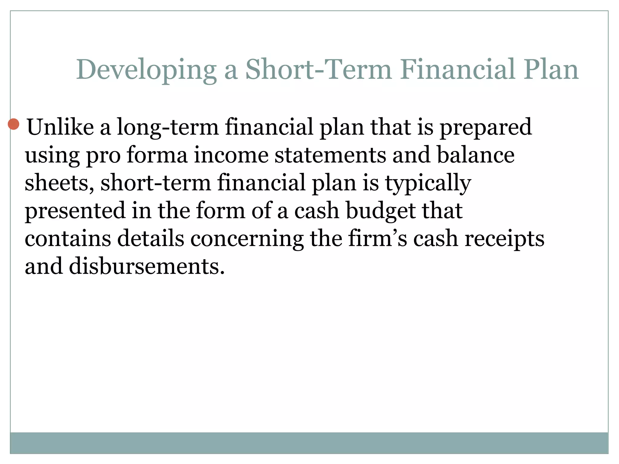 Developing a Short-Term Financial Plan
Unlike a long-term financial plan that is prepared
 using pro forma income statements and balance
 sheets, short-term financial plan is typically
 presented in the form of a cash budget that
 contains details concerning the firm’s cash receipts
 and disbursements.
 