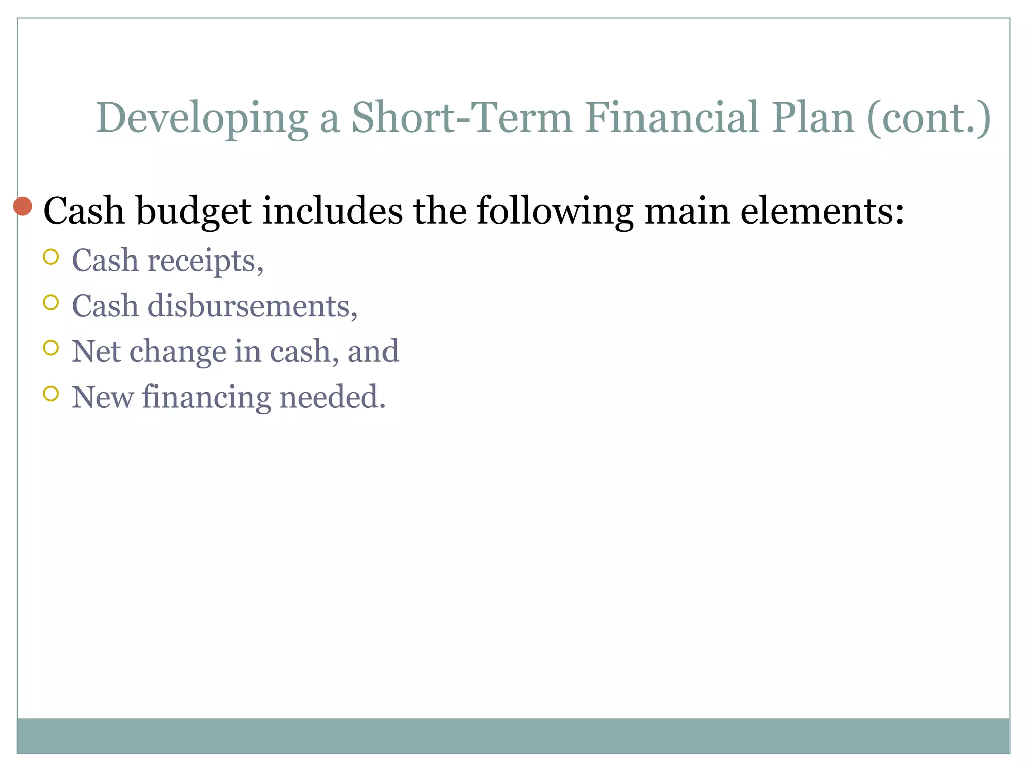 Developing a Short-Term Financial Plan (cont.)

Cash budget includes the following main elements:
    Cash receipts,
    Cash disbursements,
    Net change in cash, and
    New financing needed.
 