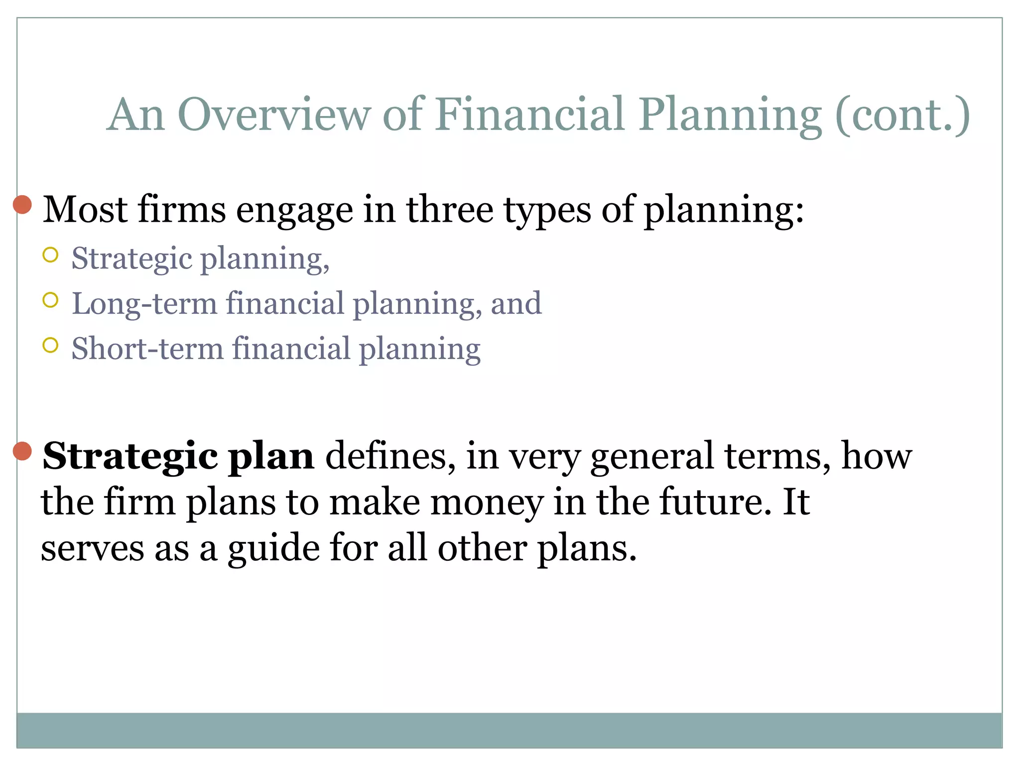 An Overview of Financial Planning (cont.)
Most firms engage in three types of planning:
    Strategic planning,
    Long-term financial planning, and
    Short-term financial planning


Strategic plan defines, in very general terms, how
 the firm plans to make money in the future. It
 serves as a guide for all other plans.
 