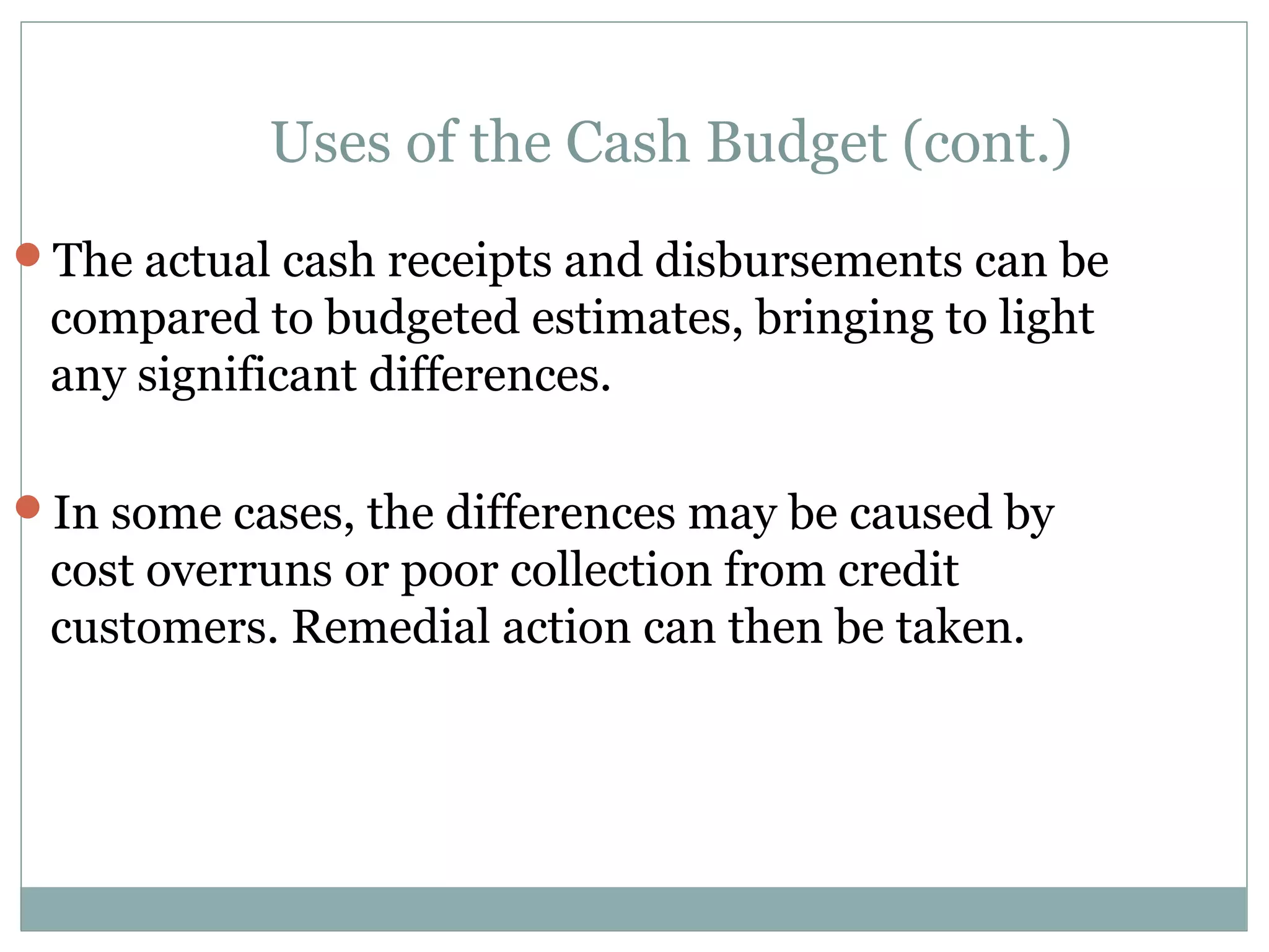 Uses of the Cash Budget (cont.)
The actual cash receipts and disbursements can be
 compared to budgeted estimates, bringing to light
 any significant differences.

In some cases, the differences may be caused by
 cost overruns or poor collection from credit
 customers. Remedial action can then be taken.
 