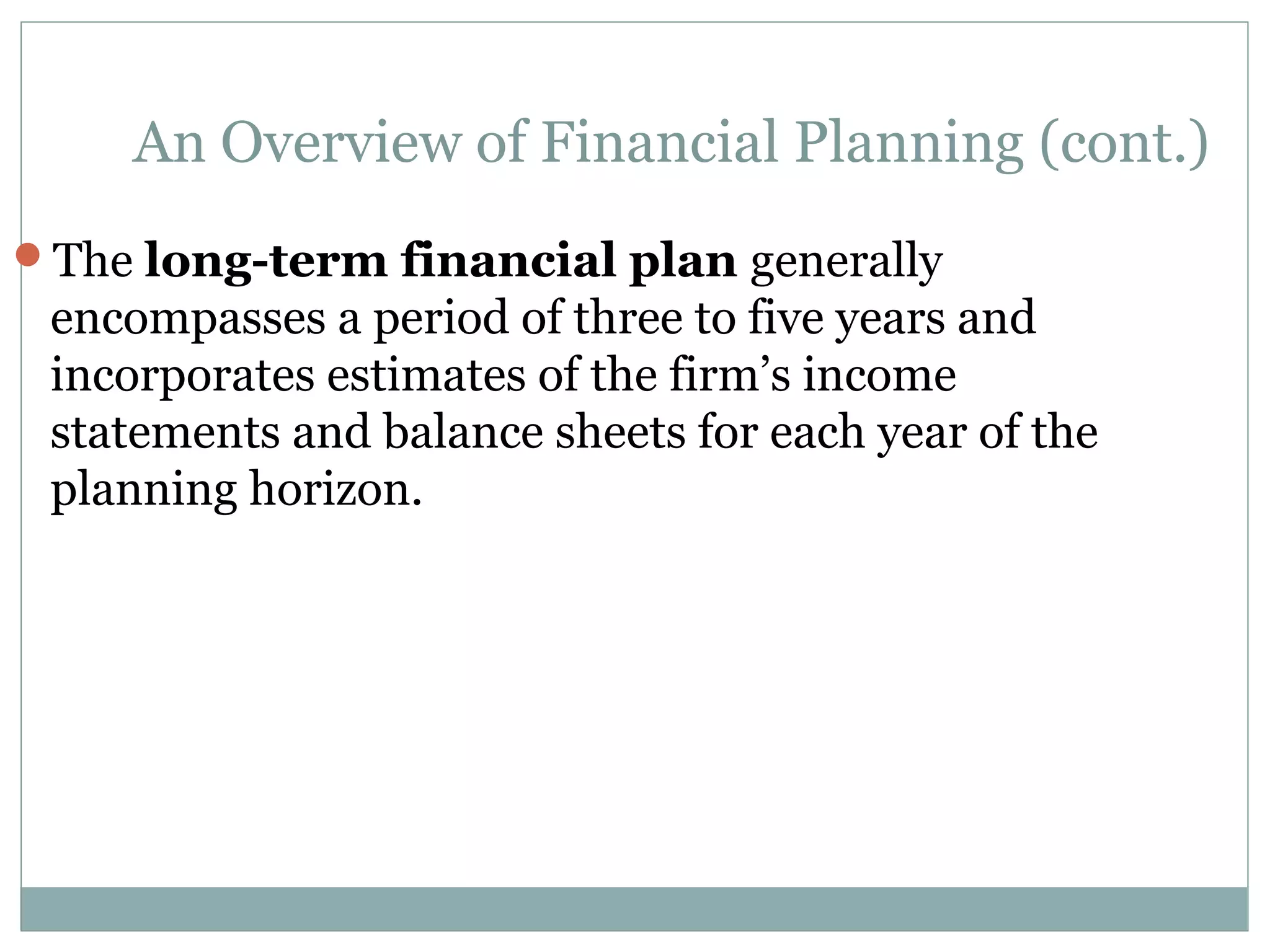 An Overview of Financial Planning (cont.)
The long-term financial plan generally
 encompasses a period of three to five years and
 incorporates estimates of the firm’s income
 statements and balance sheets for each year of the
 planning horizon.
 