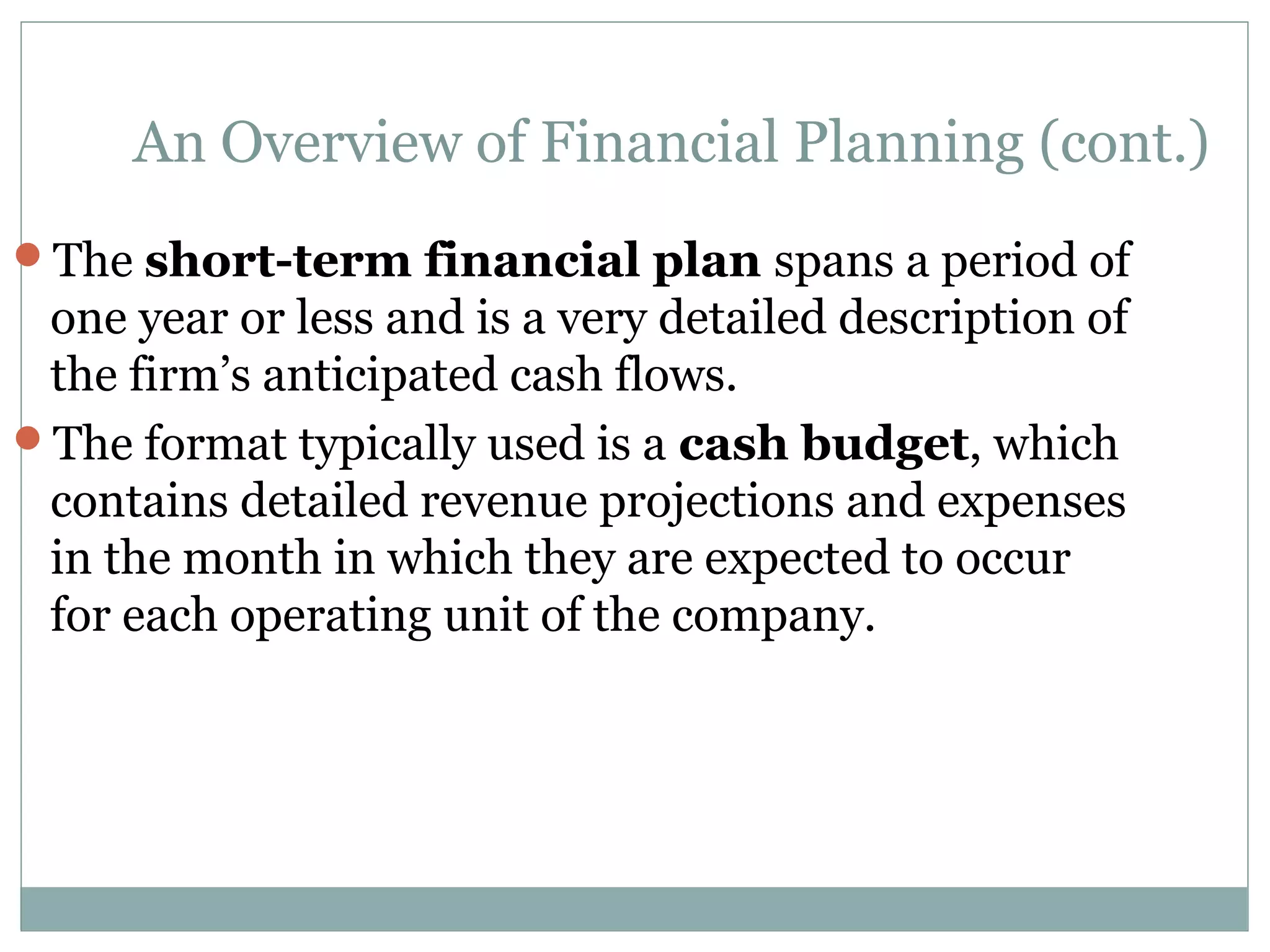 An Overview of Financial Planning (cont.)
The short-term financial plan spans a period of
 one year or less and is a very detailed description of
 the firm’s anticipated cash flows.
The format typically used is a cash budget, which
 contains detailed revenue projections and expenses
 in the month in which they are expected to occur
 for each operating unit of the company.
 