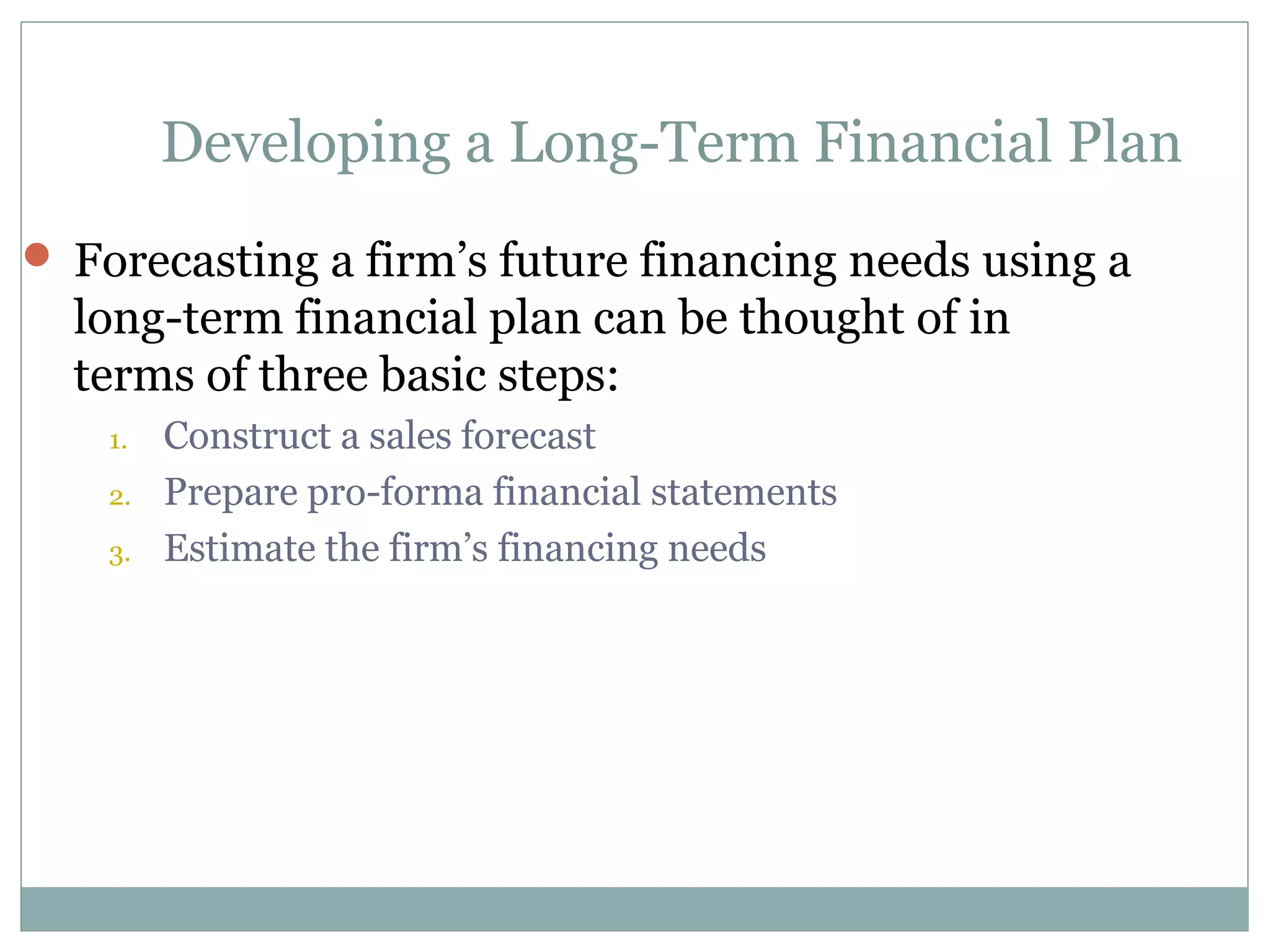 Developing a Long-Term Financial Plan
 Forecasting a firm’s future financing needs using a
  long-term financial plan can be thought of in
  terms of three basic steps:
    1.   Construct a sales forecast
    2.   Prepare pro-forma financial statements
    3.   Estimate the firm’s financing needs
 