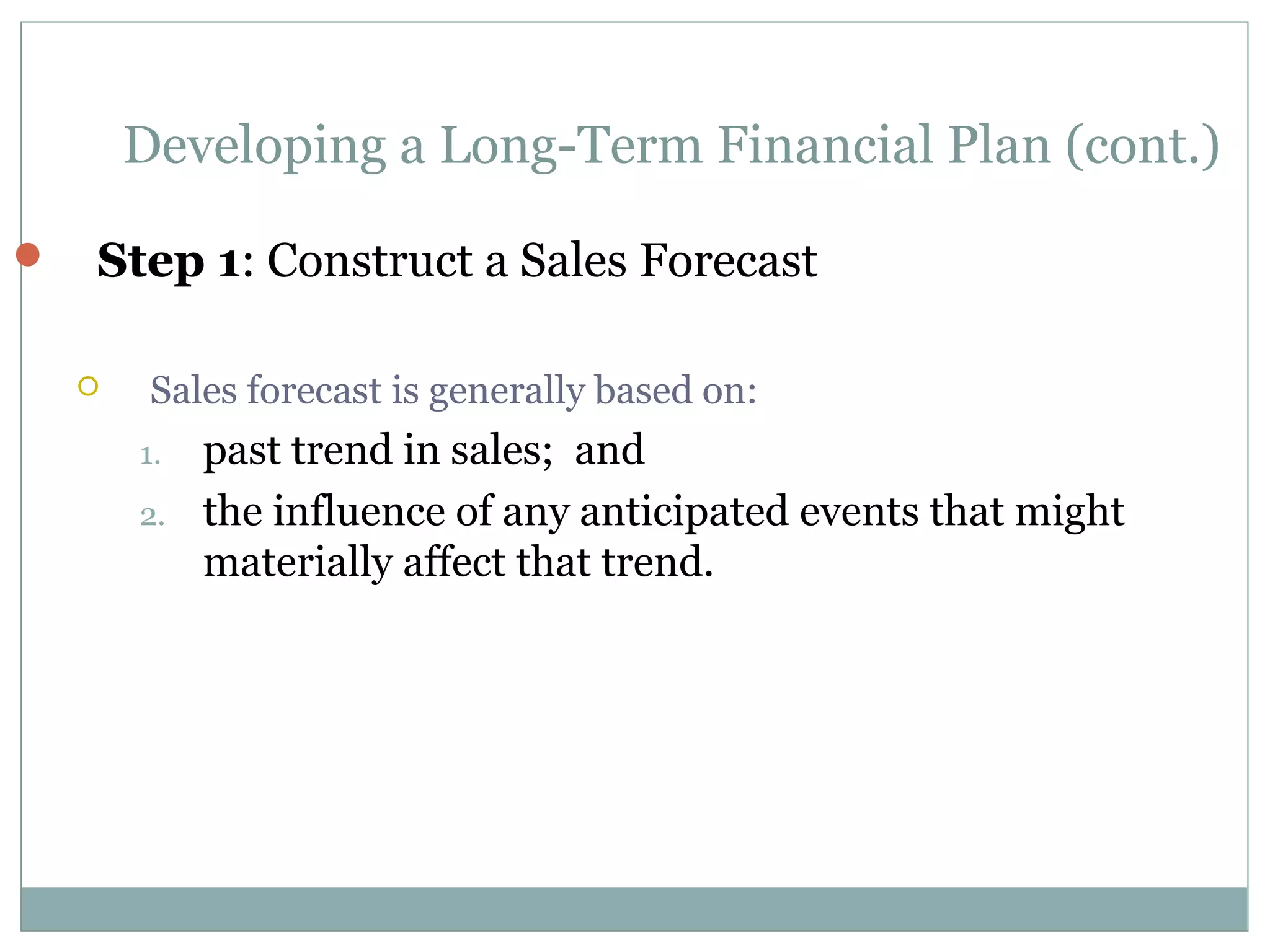 Developing a Long-Term Financial Plan (cont.)

   Step 1: Construct a Sales Forecast

        Sales forecast is generally based on:
        1.   past trend in sales; and
        2.   the influence of any anticipated events that might
             materially affect that trend.
 