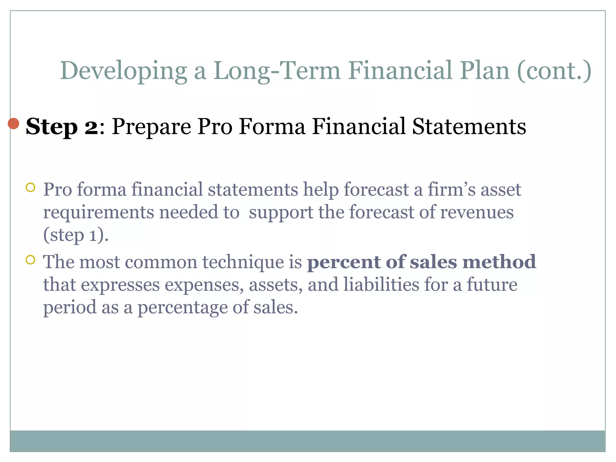 Developing a Long-Term Financial Plan (cont.)

Step 2: Prepare Pro Forma Financial Statements


    Pro forma financial statements help forecast a firm’s asset
     requirements needed to support the forecast of revenues
     (step 1).
    The most common technique is percent of sales method
     that expresses expenses, assets, and liabilities for a future
     period as a percentage of sales.
 