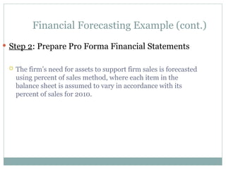 Financial Forecasting Example (cont.)
 Step 2: Prepare Pro Forma Financial Statements
 The firm’s need for assets to support firm sales is forecasted
using percent of sales method, where each item in the
balance sheet is assumed to vary in accordance with its
percent of sales for 2010.
 