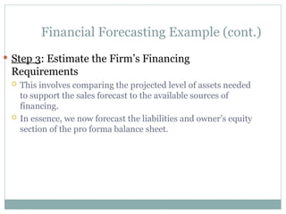 Financial Forecasting Example (cont.)
 Step 3: Estimate the Firm’s Financing
Requirements
 This involves comparing the projected level of assets needed
to support the sales forecast to the available sources of
financing.
 In essence, we now forecast the liabilities and owner’s equity
section of the pro forma balance sheet.
 