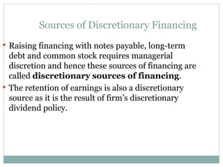 Sources of Discretionary Financing
 Raising financing with notes payable, long-term
debt and common stock requires managerial
discretion and hence these sources of financing are
called discretionary sources of financing.
 The retention of earnings is also a discretionary
source as it is the result of firm’s discretionary
dividend policy.
 