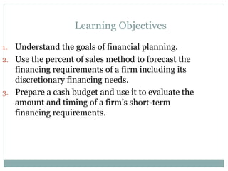 Learning Objectives
1. Understand the goals of financial planning.
2. Use the percent of sales method to forecast the
financing requirements of a firm including its
discretionary financing needs.
3. Prepare a cash budget and use it to evaluate the
amount and timing of a firm’s short-term
financing requirements.
 