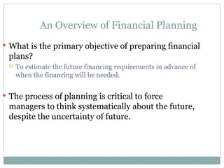 An Overview of Financial Planning
 What is the primary objective of preparing financial
plans?
 To estimate the future financing requirements in advance of
when the financing will be needed.
 The process of planning is critical to force
managers to think systematically about the future,
despite the uncertainty of future.
 