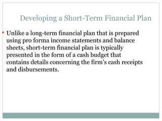 Developing a Short-Term Financial Plan
 Unlike a long-term financial plan that is prepared
using pro forma income statements and balance
sheets, short-term financial plan is typically
presented in the form of a cash budget that
contains details concerning the firm’s cash receipts
and disbursements.
 