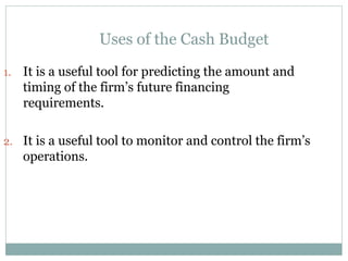 Uses of the Cash Budget
1. It is a useful tool for predicting the amount and
timing of the firm’s future financing
requirements.
2. It is a useful tool to monitor and control the firm’s
operations.
 