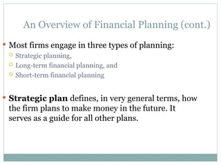 An Overview of Financial Planning (cont.)
 Most firms engage in three types of planning:
 Strategic planning,
 Long-term financial planning, and
 Short-term financial planning
 Strategic plan defines, in very general terms, how
the firm plans to make money in the future. It
serves as a guide for all other plans.
 