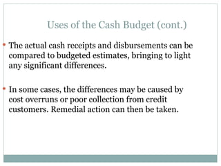 Uses of the Cash Budget (cont.)
 The actual cash receipts and disbursements can be
compared to budgeted estimates, bringing to light
any significant differences.
 In some cases, the differences may be caused by
cost overruns or poor collection from credit
customers. Remedial action can then be taken.
 