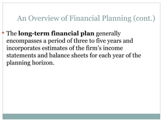 An Overview of Financial Planning (cont.)
 The long-term financial plan generally
encompasses a period of three to five years and
incorporates estimates of the firm’s income
statements and balance sheets for each year of the
planning horizon.
 