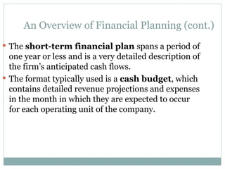 An Overview of Financial Planning (cont.)
 The short-term financial plan spans a period of
one year or less and is a very detailed description of
the firm’s anticipated cash flows.
 The format typically used is a cash budget, which
contains detailed revenue projections and expenses
in the month in which they are expected to occur
for each operating unit of the company.
 
