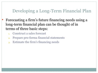 Developing a Long-Term Financial Plan
 Forecasting a firm’s future financing needs using a
long-term financial plan can be thought of in
terms of three basic steps:
1. Construct a sales forecast
2. Prepare pro-forma financial statements
3. Estimate the firm’s financing needs
 