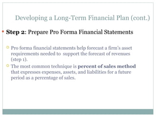 Developing a Long-Term Financial Plan (cont.)
 Step 2: Prepare Pro Forma Financial Statements
 Pro forma financial statements help forecast a firm’s asset
requirements needed to support the forecast of revenues
(step 1).
 The most common technique is percent of sales method
that expresses expenses, assets, and liabilities for a future
period as a percentage of sales.
 