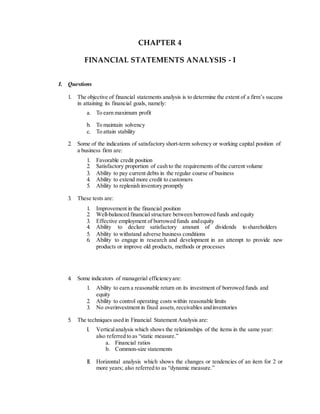 CHAPTER 4
FINANCIAL STATEMENTS ANALYSIS - I
I. Questions
1. The objective of financial statements analysis is to determine the extent of a firm’s success
in attaining its financial goals, namely:
a. To earn maximum profit
b. To maintain solvency
c. To attain stability
2. Some of the indications of satisfactory short-term solvency or working capital position of
a business firm are:
1. Favorable credit position
2. Satisfactory proportion of cash to the requirements of the current volume
3. Ability to pay current debts in the regular course of business
4. Ability to extend more credit to customers
5. Ability to replenish inventory promptly
3. These tests are:
1. Improvement in the financial position
2. Well-balanced financial structure between borrowed funds and equity
3. Effective employment of borrowed funds andequity
4. Ability to declare satisfactory amount of dividends to shareholders
5. Ability to withstand adverse business conditions
6. Ability to engage in research and development in an attempt to provide new
products or improve old products, methods or processes
4. Some indicators of managerial efficiencyare:
1. Ability to earn a reasonable return on its investment of borrowed funds and
equity
2. Ability to control operating costs within reasonable limits
3. No overinvestment in fixed assets, receivables andinventories
5. The techniques used in Financial Statement Analysis are:
I. Verticalanalysis which shows the relationships of the items in the same year:
also referred to as “static measure.”
a. Financial ratios
b. Common-size statements
II. Horizontal analysis which shows the changes or tendencies of an item for 2 or
more years; also referred to as “dynamic measure.”
 